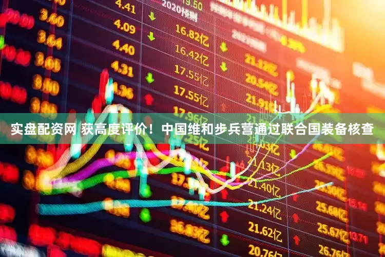 实盘配资网 获高度评价！中国维和步兵营通过联合国装备核查