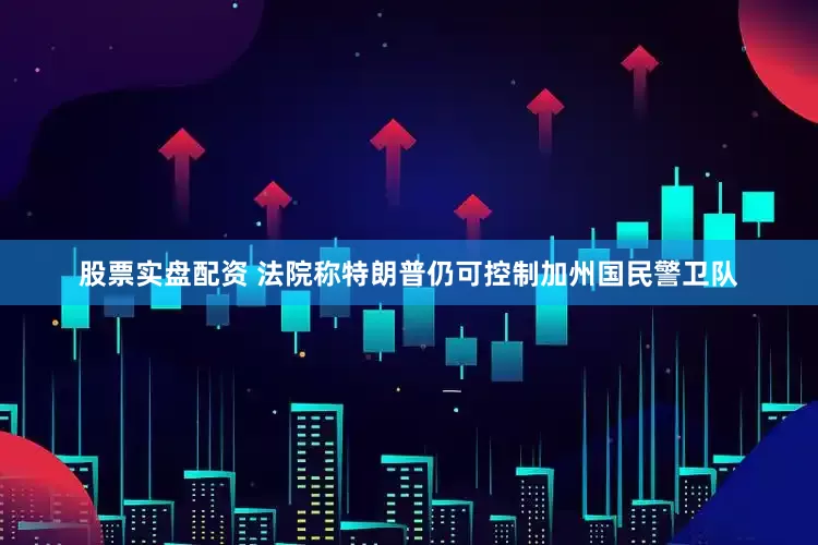 股票实盘配资 法院称特朗普仍可控制加州国民警卫队