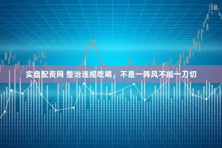 实盘配资网 整治违规吃喝，不是一阵风不能一刀切