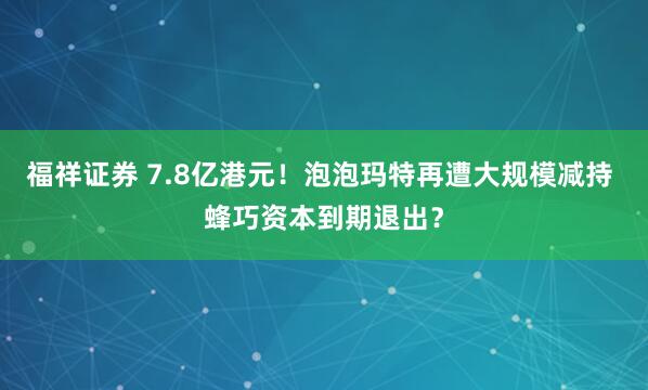 福祥证券 7.8亿港元！泡泡玛特再遭大规模减持 蜂巧资本到期退出？