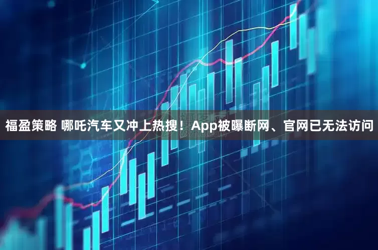 福盈策略 哪吒汽车又冲上热搜！App被曝断网、官网已无法访问