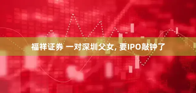福祥证券 一对深圳父女, 要IPO敲钟了