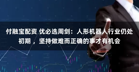 付融宝配资 优必选周剑：人形机器人行业仍处初期 ，坚持做难而正确的事才有机会