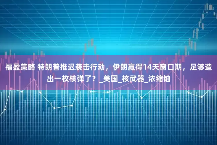 福盈策略 特朗普推迟袭击行动，伊朗赢得14天窗口期，足够造出一枚核弹了？_美国_核武器_浓缩铀