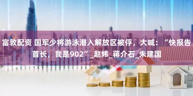 富敦配资 国军少将游泳潜入解放区被俘，大喊：“快报告首长，我是902”_赵炜_蒋介石_朱建国