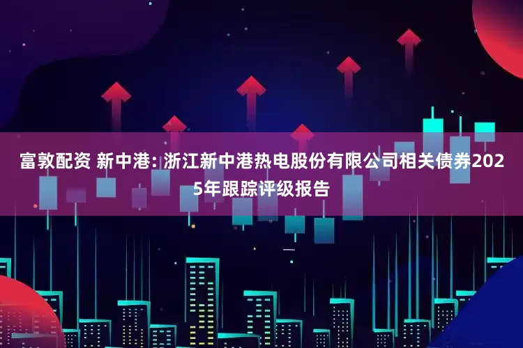 富敦配资 新中港: 浙江新中港热电股份有限公司相关债券2025年跟踪评级报告
