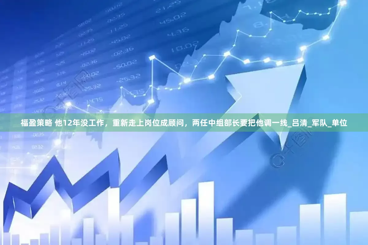 福盈策略 他12年没工作，重新走上岗位成顾问，两任中组部长要把他调一线_吕清_军队_单位
