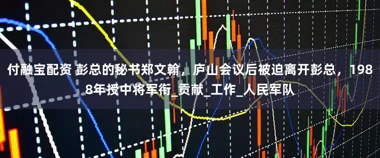 付融宝配资 彭总的秘书郑文翰，庐山会议后被迫离开彭总，1988年授中将军衔_贡献_工作_人民军队
