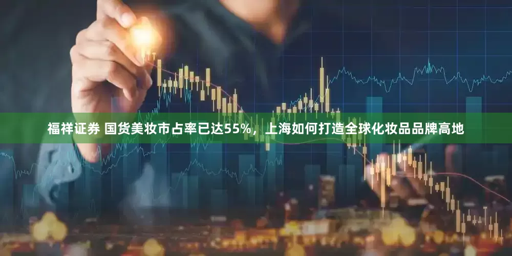福祥证券 国货美妆市占率已达55%，上海如何打造全球化妆品品牌高地
