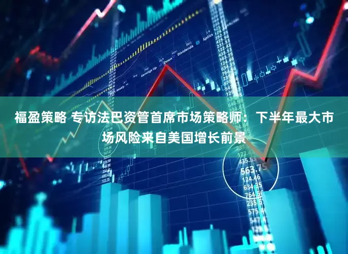 福盈策略 专访法巴资管首席市场策略师：下半年最大市场风险来自美国增长前景
