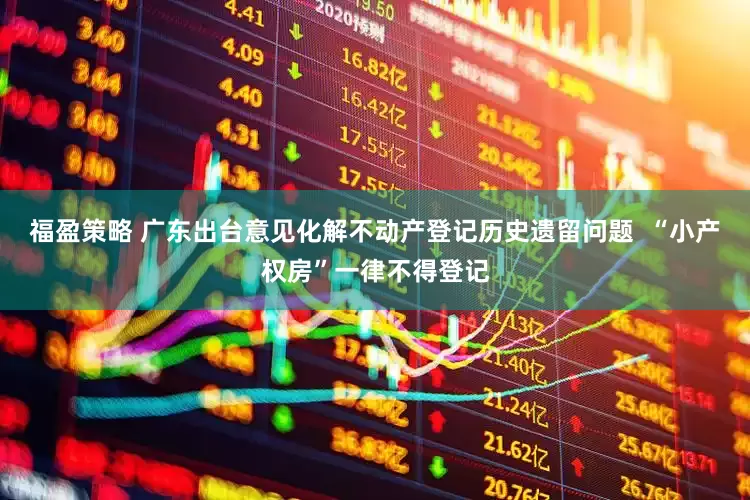 福盈策略 广东出台意见化解不动产登记历史遗留问题  “小产权房”一律不得登记