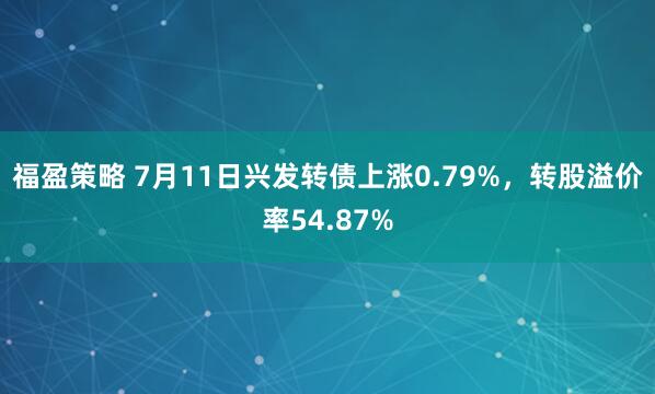 福盈策略 7月11日兴发转债上涨0.79%，转股溢价率54.87%