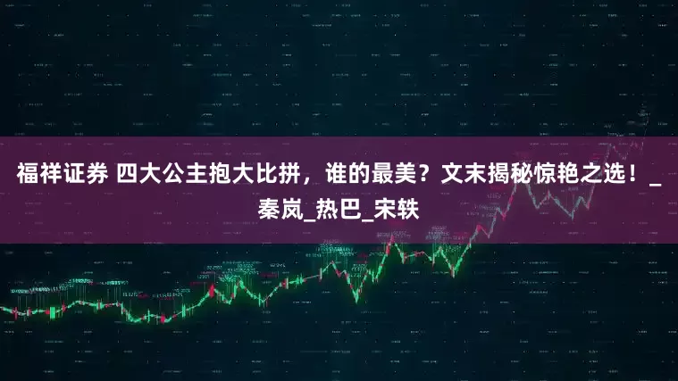 福祥证券 四大公主抱大比拼，谁的最美？文末揭秘惊艳之选！_秦岚_热巴_宋轶
