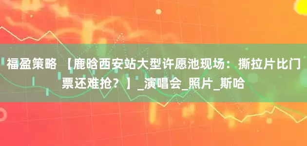 福盈策略 【鹿晗西安站大型许愿池现场：撕拉片比门票还难抢？】_演唱会_照片_斯哈