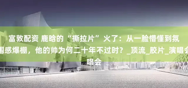 富敦配资 鹿晗的 “撕拉片” 火了：从一脸懵懂到氛围感爆棚，他的帅为何二十年不过时？_顶流_胶片_演唱会