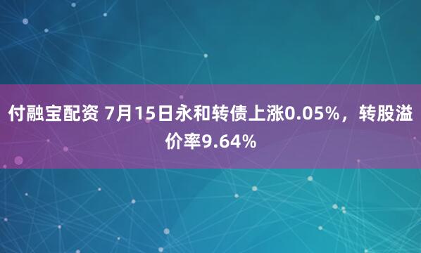 付融宝配资 7月15日永和转债上涨0.05%，转股溢价率9.64%