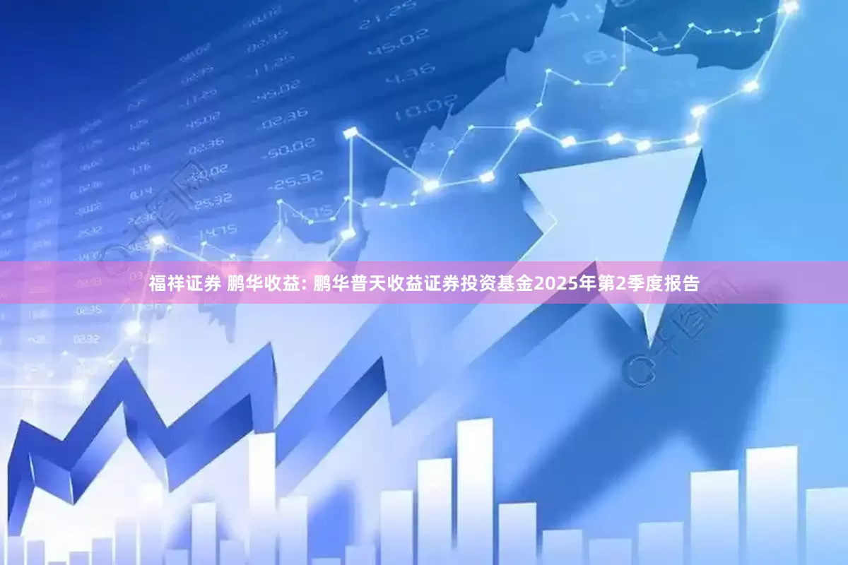 福祥证券 鹏华收益: 鹏华普天收益证券投资基金2025年第2季度报告