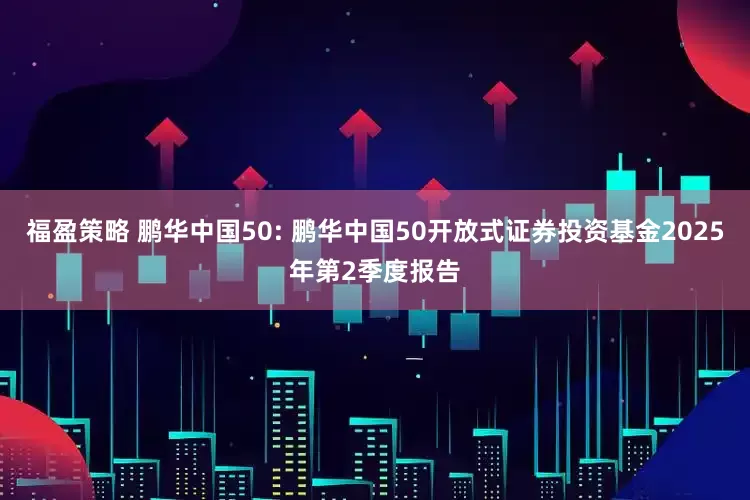 福盈策略 鹏华中国50: 鹏华中国50开放式证券投资基金2025年第2季度报告
