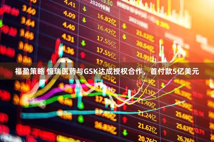 福盈策略 恒瑞医药与GSK达成授权合作，首付款5亿美元