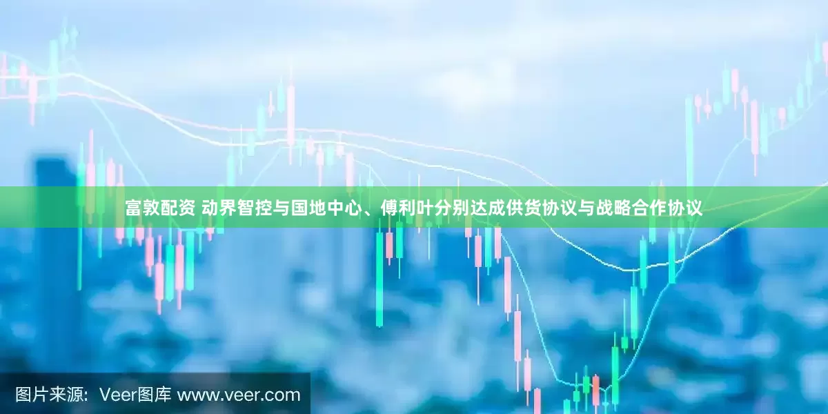 富敦配资 动界智控与国地中心、傅利叶分别达成供货协议与战略合作协议