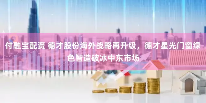 付融宝配资 德才股份海外战略再升级，德才星光门窗绿色智造破冰中东市场
