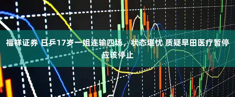 福祥证券 日乒17岁一姐连输四场，状态堪忧 质疑早田医疗暂停应该停止