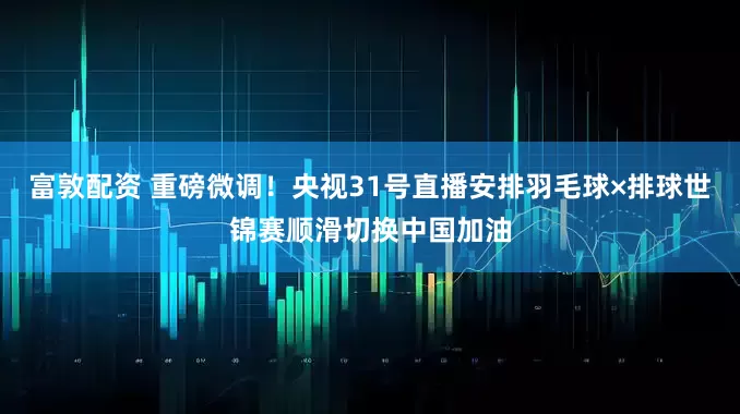 富敦配资 重磅微调！央视31号直播安排羽毛球×排球世锦赛顺滑切换中国加油