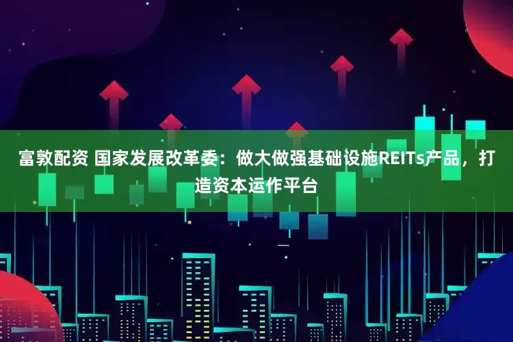 富敦配资 国家发展改革委：做大做强基础设施REITs产品，打造资本运作平台