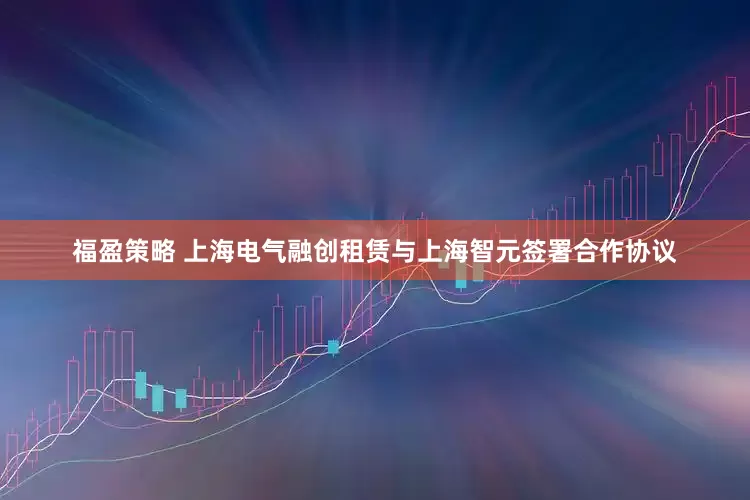 福盈策略 上海电气融创租赁与上海智元签署合作协议