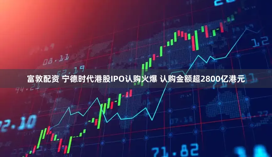 富敦配资 宁德时代港股IPO认购火爆 认购金额超2800亿港元