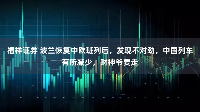 福祥证券 波兰恢复中欧班列后,发现不对劲,中国列车有所减少,财神爷要走